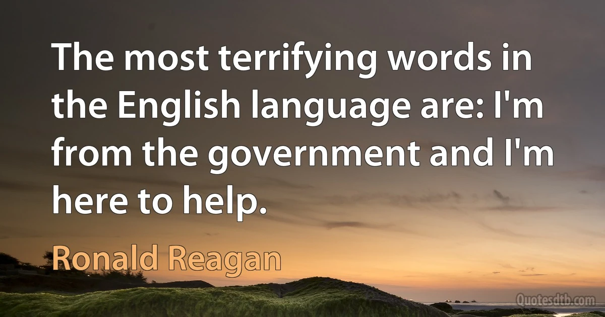 The most terrifying words in the English language are: I'm from the government and I'm here to help. (Ronald Reagan)