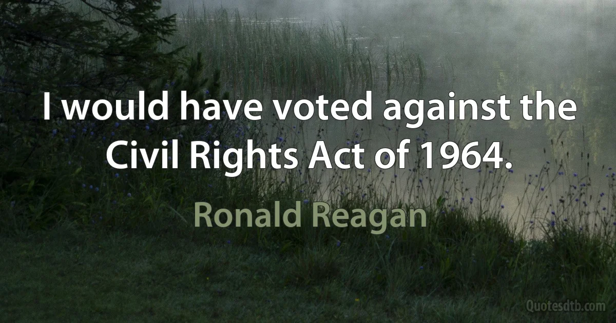 I would have voted against the Civil Rights Act of 1964. (Ronald Reagan)