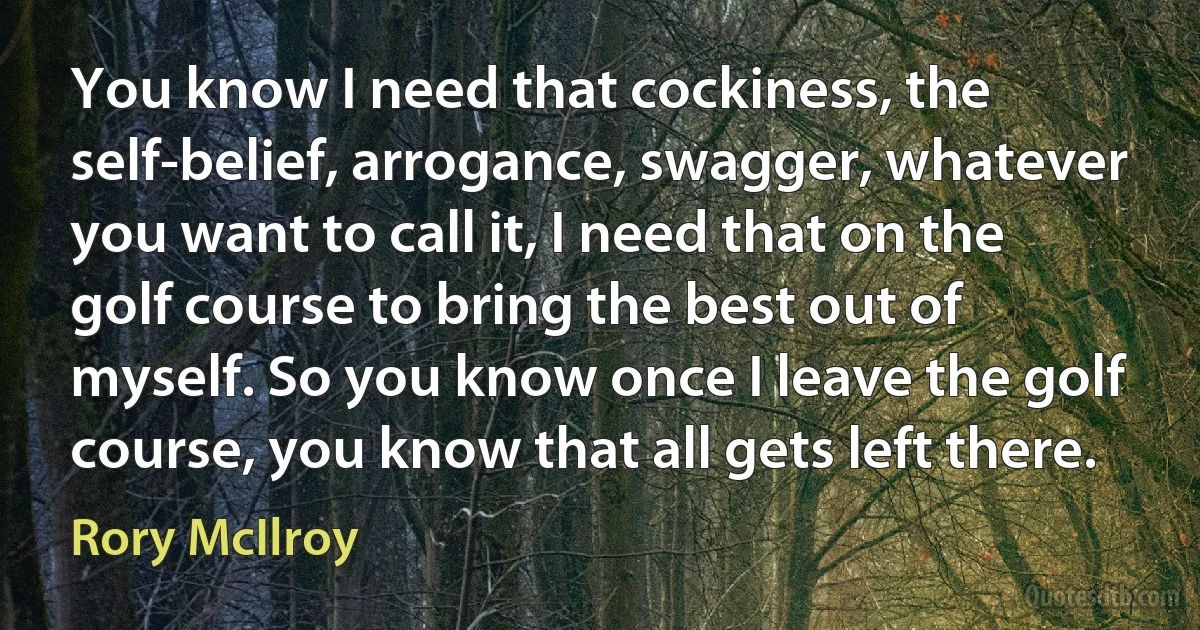 You know I need that cockiness, the self-belief, arrogance, swagger, whatever you want to call it, I need that on the golf course to bring the best out of myself. So you know once I leave the golf course, you know that all gets left there. (Rory McIlroy)