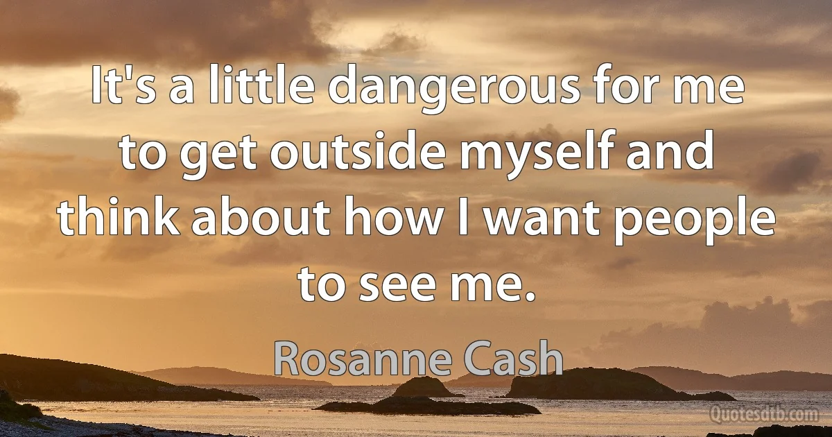 It's a little dangerous for me to get outside myself and think about how I want people to see me. (Rosanne Cash)