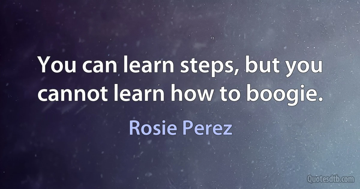 You can learn steps, but you cannot learn how to boogie. (Rosie Perez)