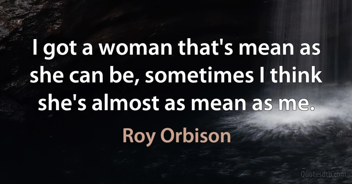 I got a woman that's mean as she can be, sometimes I think she's almost as mean as me. (Roy Orbison)