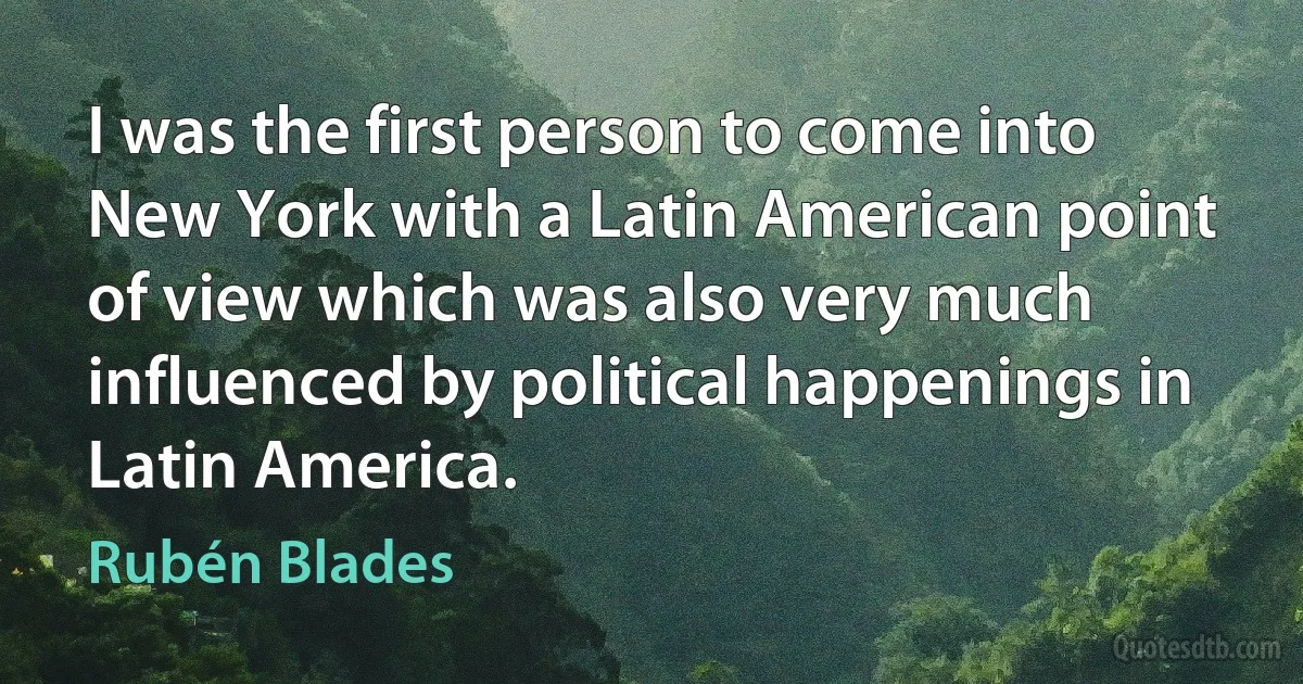 I was the first person to come into New York with a Latin American point of view which was also very much influenced by political happenings in Latin America. (Rubén Blades)