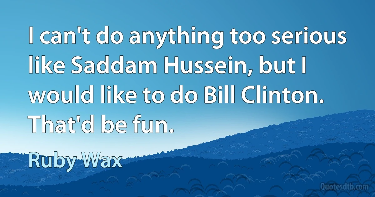 I can't do anything too serious like Saddam Hussein, but I would like to do Bill Clinton. That'd be fun. (Ruby Wax)