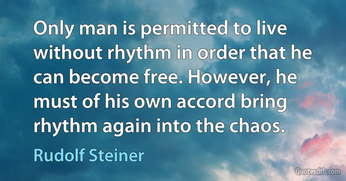 Only man is permitted to live without rhythm in order that he can become free. However, he must of his own accord bring rhythm again into the chaos. (Rudolf Steiner)