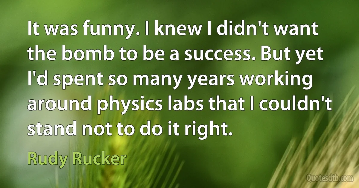 It was funny. I knew I didn't want the bomb to be a success. But yet I'd spent so many years working around physics labs that I couldn't stand not to do it right. (Rudy Rucker)