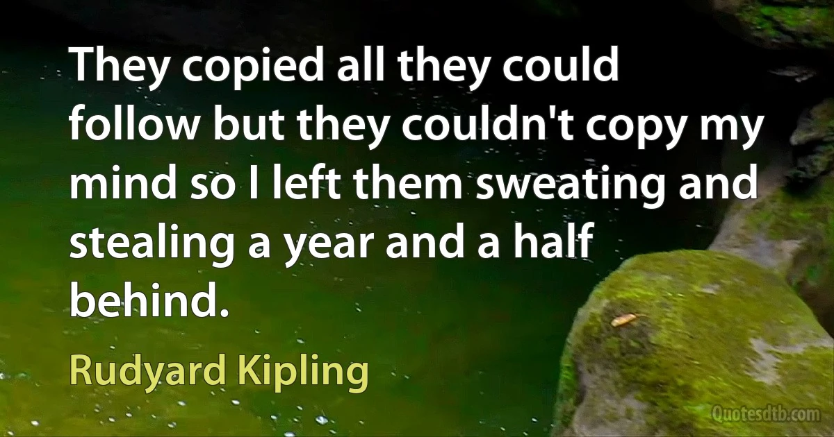 They copied all they could follow but they couldn't copy my mind so I left them sweating and stealing a year and a half behind. (Rudyard Kipling)