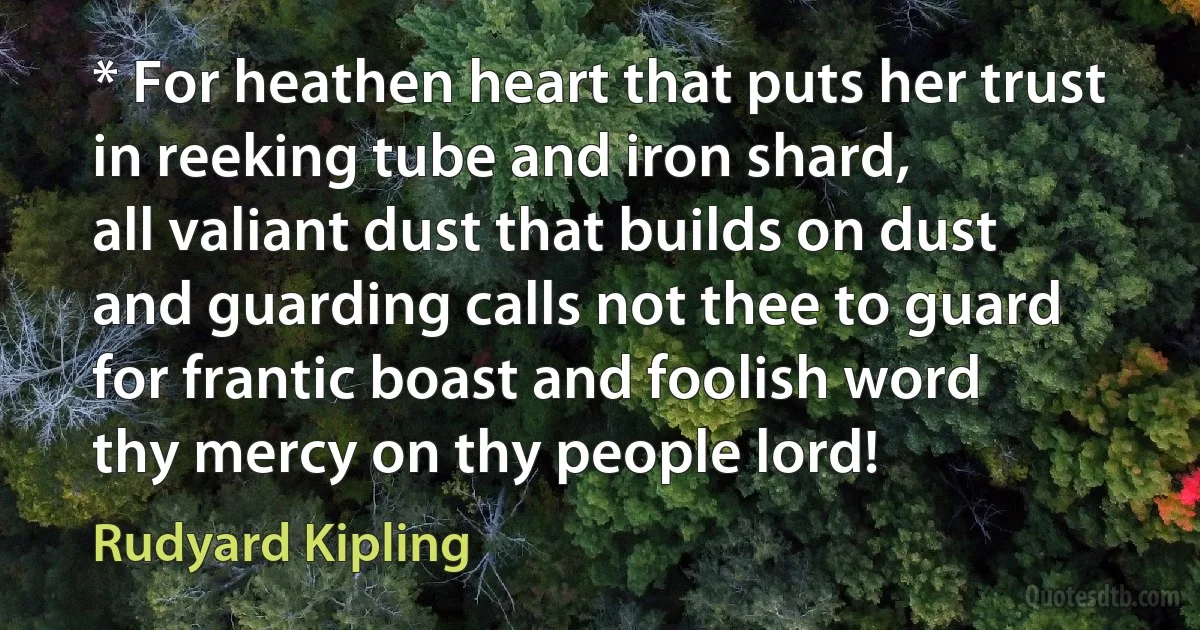 * For heathen heart that puts her trust
in reeking tube and iron shard,
all valiant dust that builds on dust
and guarding calls not thee to guard
for frantic boast and foolish word
thy mercy on thy people lord! (Rudyard Kipling)