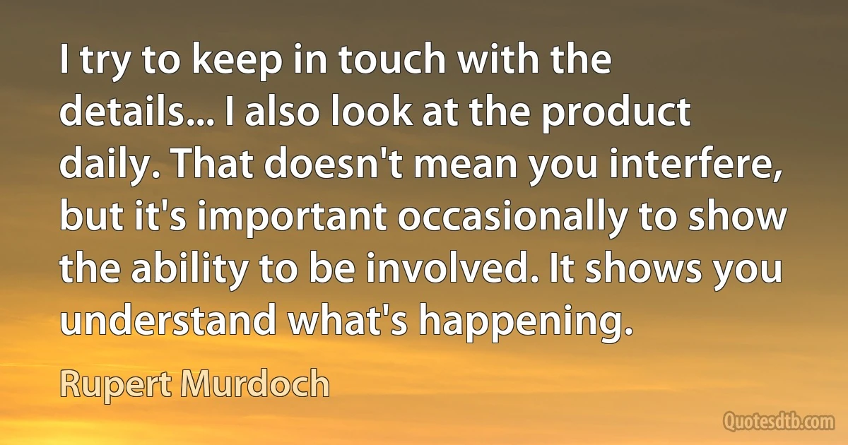 I try to keep in touch with the details... I also look at the product daily. That doesn't mean you interfere, but it's important occasionally to show the ability to be involved. It shows you understand what's happening. (Rupert Murdoch)