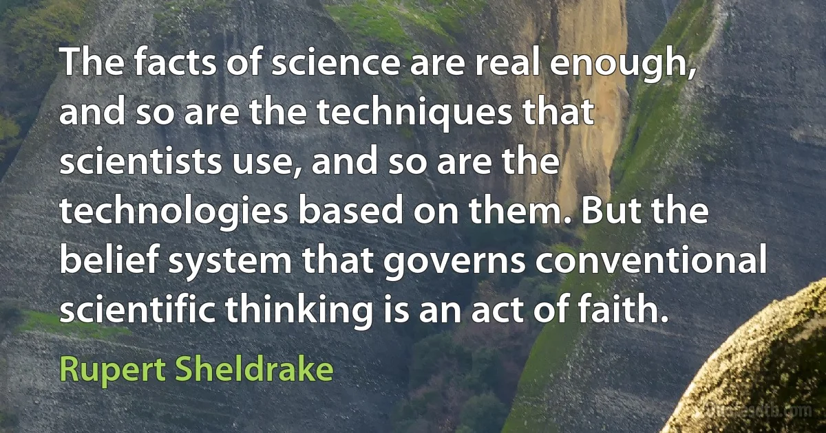 The facts of science are real enough, and so are the techniques that scientists use, and so are the technologies based on them. But the belief system that governs conventional scientific thinking is an act of faith. (Rupert Sheldrake)