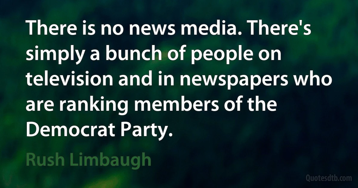 There is no news media. There's simply a bunch of people on television and in newspapers who are ranking members of the Democrat Party. (Rush Limbaugh)