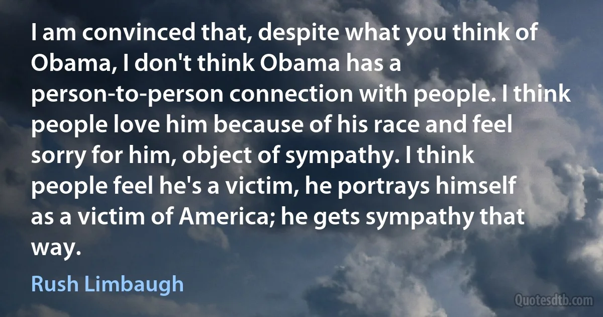 I am convinced that, despite what you think of Obama, I don't think Obama has a person-to-person connection with people. I think people love him because of his race and feel sorry for him, object of sympathy. I think people feel he's a victim, he portrays himself as a victim of America; he gets sympathy that way. (Rush Limbaugh)