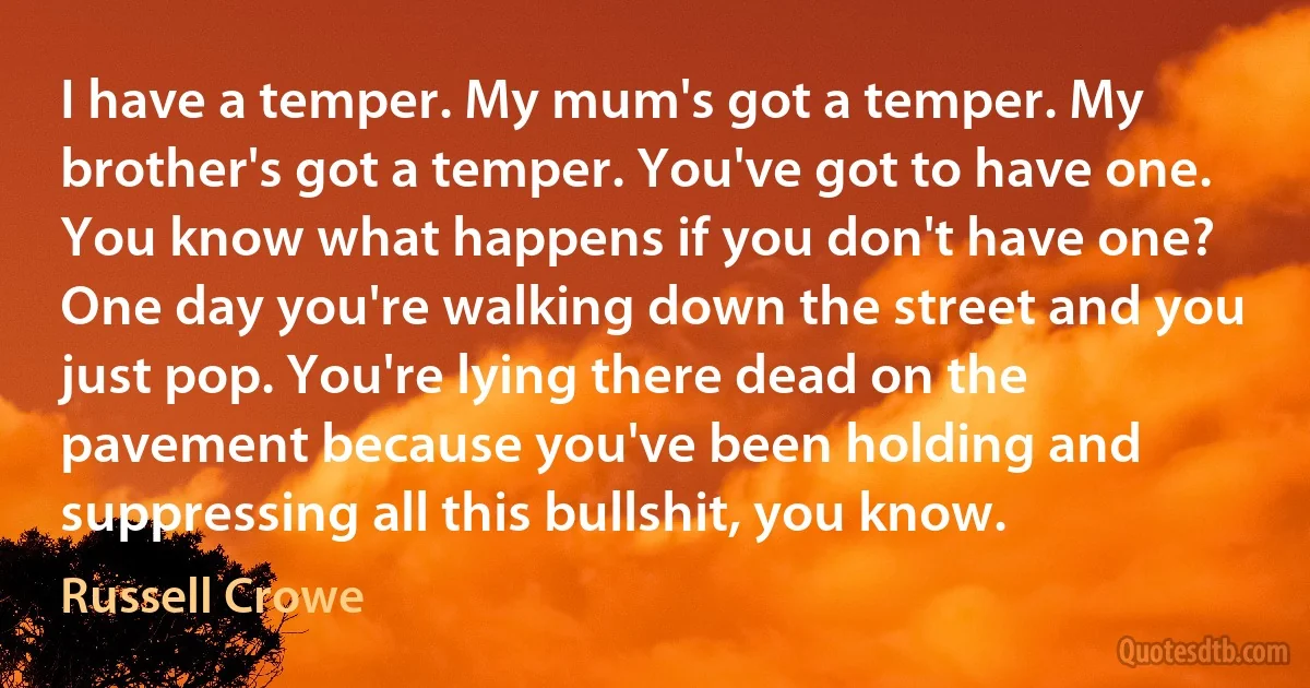 I have a temper. My mum's got a temper. My brother's got a temper. You've got to have one. You know what happens if you don't have one? One day you're walking down the street and you just pop. You're lying there dead on the pavement because you've been holding and suppressing all this bullshit, you know. (Russell Crowe)