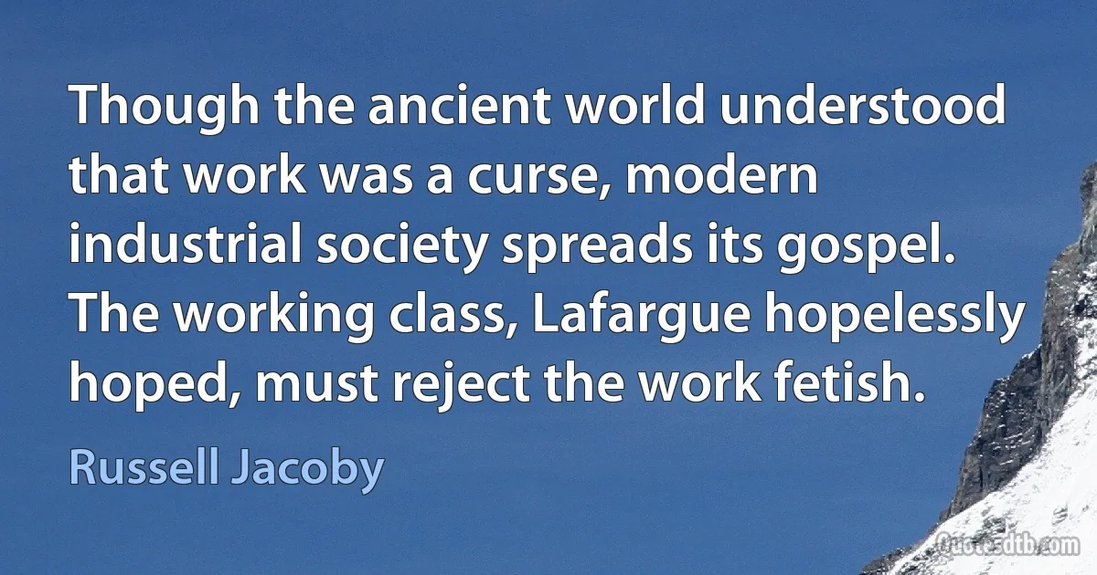 Though the ancient world understood that work was a curse, modern industrial society spreads its gospel. The working class, Lafargue hopelessly hoped, must reject the work fetish. (Russell Jacoby)