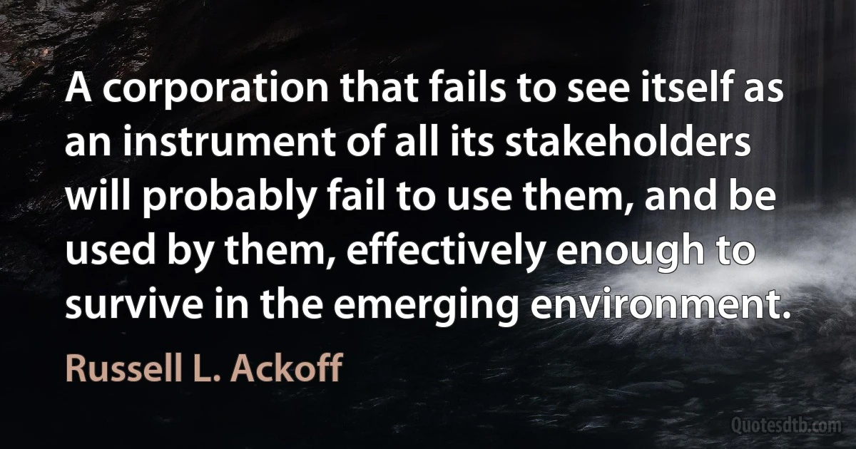 A corporation that fails to see itself as an instrument of all its stakeholders will probably fail to use them, and be used by them, effectively enough to survive in the emerging environment. (Russell L. Ackoff)