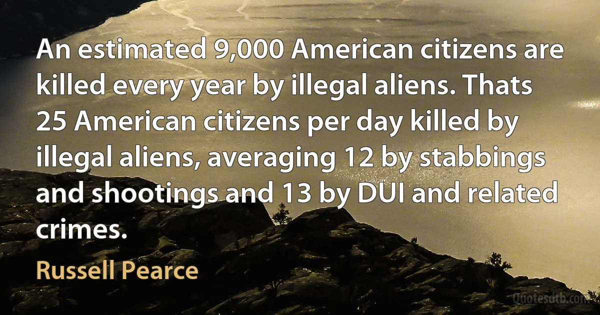 An estimated 9,000 American citizens are killed every year by illegal aliens. Thats 25 American citizens per day killed by illegal aliens, averaging 12 by stabbings and shootings and 13 by DUI and related crimes. (Russell Pearce)