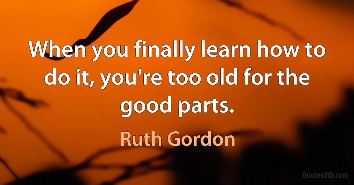 When you finally learn how to do it, you're too old for the good parts. (Ruth Gordon)