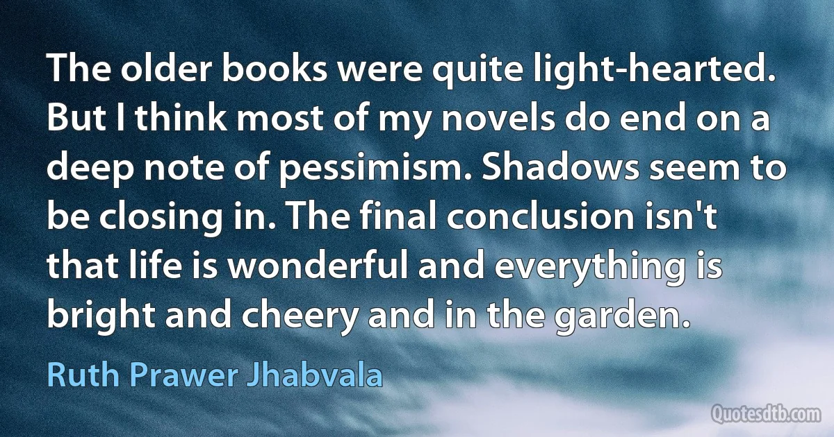 The older books were quite light-hearted. But I think most of my novels do end on a deep note of pessimism. Shadows seem to be closing in. The final conclusion isn't that life is wonderful and everything is bright and cheery and in the garden. (Ruth Prawer Jhabvala)