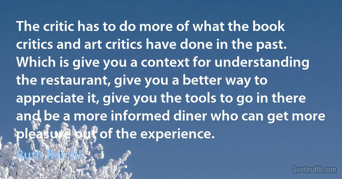 The critic has to do more of what the book critics and art critics have done in the past. Which is give you a context for understanding the restaurant, give you a better way to appreciate it, give you the tools to go in there and be a more informed diner who can get more pleasure out of the experience. (Ruth Reichl)