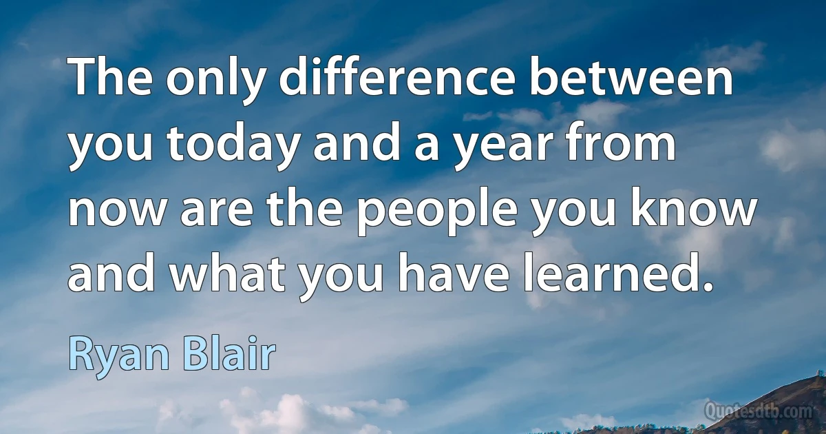 The only difference between you today and a year from now are the people you know and what you have learned. (Ryan Blair)