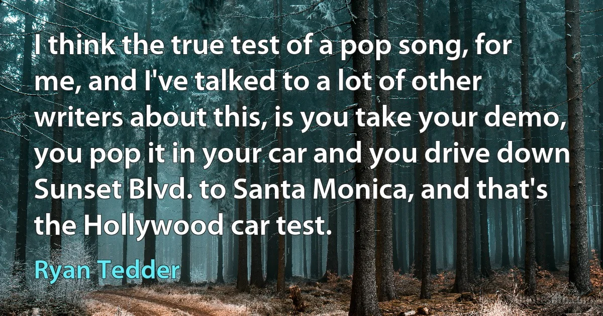 I think the true test of a pop song, for me, and I've talked to a lot of other writers about this, is you take your demo, you pop it in your car and you drive down Sunset Blvd. to Santa Monica, and that's the Hollywood car test. (Ryan Tedder)