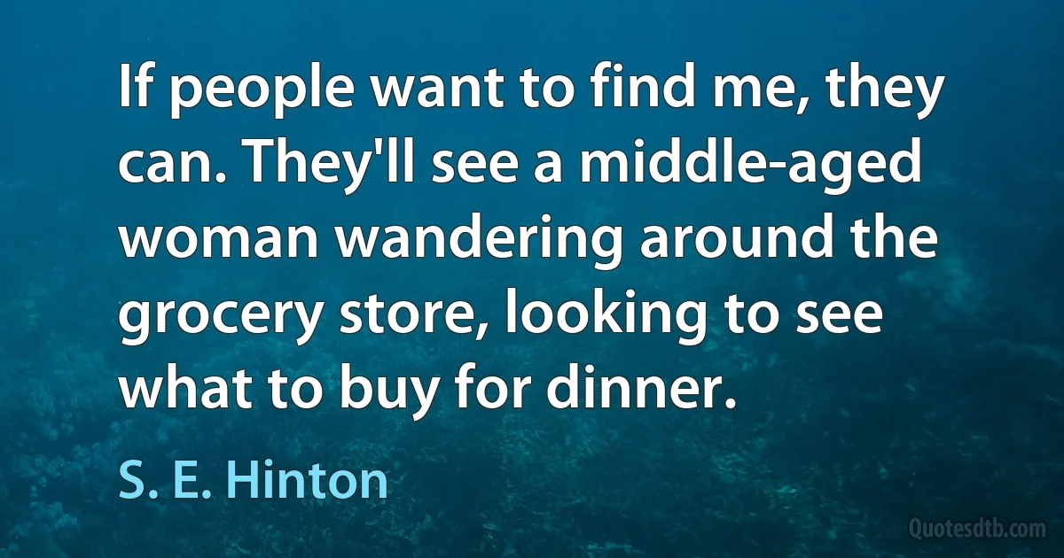 If people want to find me, they can. They'll see a middle-aged woman wandering around the grocery store, looking to see what to buy for dinner. (S. E. Hinton)