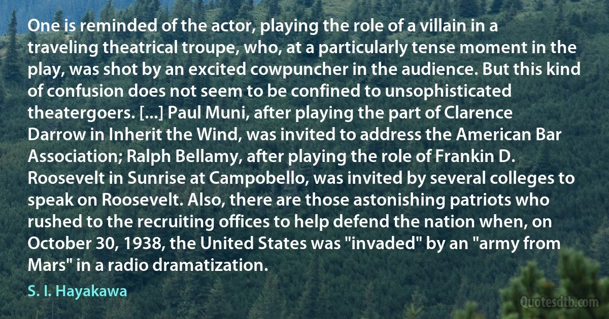 One is reminded of the actor, playing the role of a villain in a traveling theatrical troupe, who, at a particularly tense moment in the play, was shot by an excited cowpuncher in the audience. But this kind of confusion does not seem to be confined to unsophisticated theatergoers. [...] Paul Muni, after playing the part of Clarence Darrow in Inherit the Wind, was invited to address the American Bar Association; Ralph Bellamy, after playing the role of Frankin D. Roosevelt in Sunrise at Campobello, was invited by several colleges to speak on Roosevelt. Also, there are those astonishing patriots who rushed to the recruiting offices to help defend the nation when, on October 30, 1938, the United States was "invaded" by an "army from Mars" in a radio dramatization. (S. I. Hayakawa)