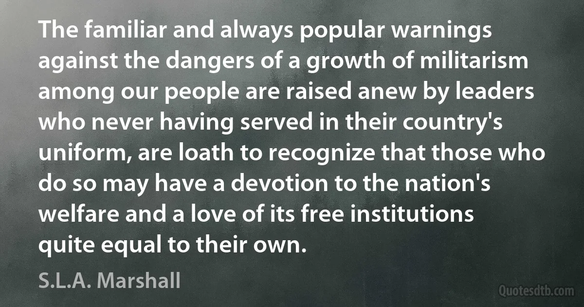 The familiar and always popular warnings against the dangers of a growth of militarism among our people are raised anew by leaders who never having served in their country's uniform, are loath to recognize that those who do so may have a devotion to the nation's welfare and a love of its free institutions quite equal to their own. (S.L.A. Marshall)