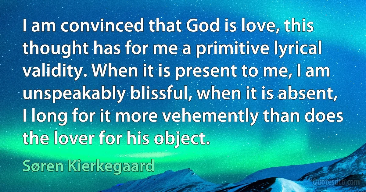 I am convinced that God is love, this thought has for me a primitive lyrical validity. When it is present to me, I am unspeakably blissful, when it is absent, I long for it more vehemently than does the lover for his object. (Søren Kierkegaard)