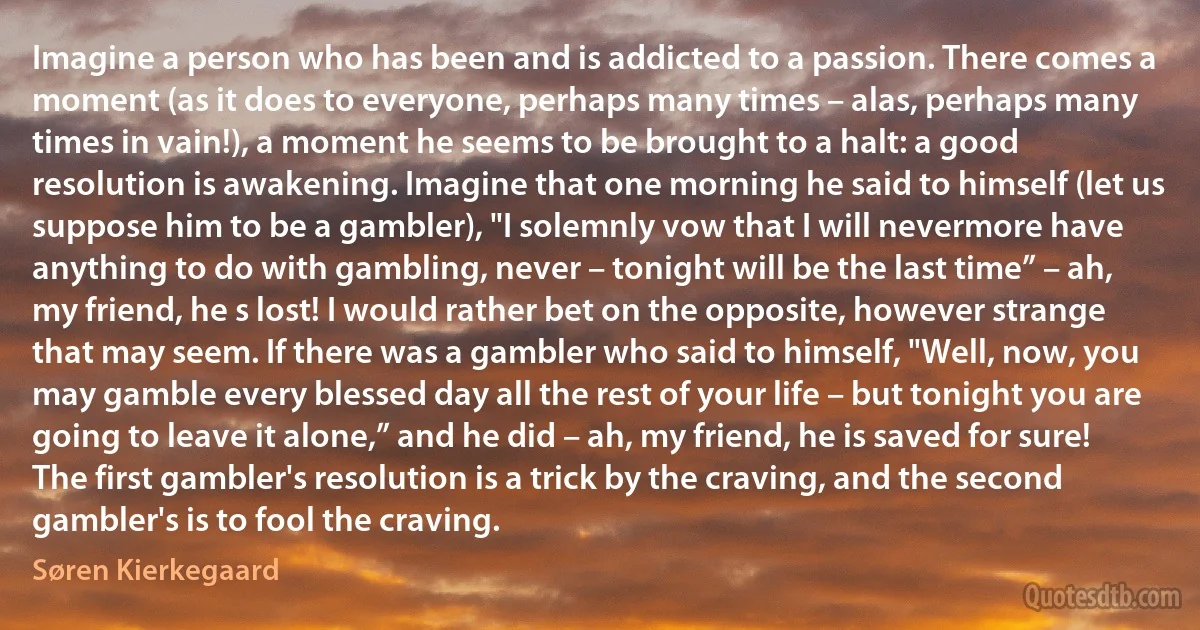 Imagine a person who has been and is addicted to a passion. There comes a moment (as it does to everyone, perhaps many times – alas, perhaps many times in vain!), a moment he seems to be brought to a halt: a good resolution is awakening. Imagine that one morning he said to himself (let us suppose him to be a gambler), "I solemnly vow that I will nevermore have anything to do with gambling, never – tonight will be the last time” – ah, my friend, he s lost! I would rather bet on the opposite, however strange that may seem. If there was a gambler who said to himself, "Well, now, you may gamble every blessed day all the rest of your life – but tonight you are going to leave it alone,” and he did – ah, my friend, he is saved for sure! The first gambler's resolution is a trick by the craving, and the second gambler's is to fool the craving. (Søren Kierkegaard)