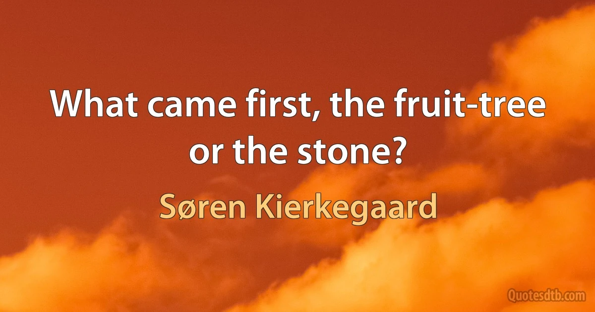 What came first, the fruit-tree or the stone? (Søren Kierkegaard)