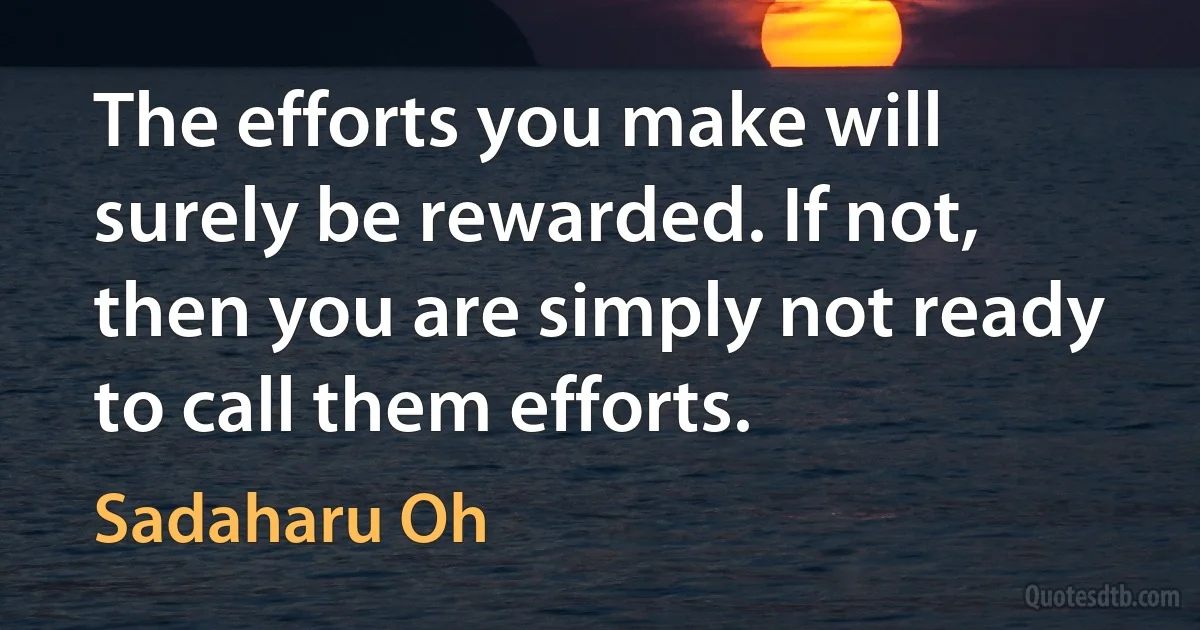 The efforts you make will surely be rewarded. If not, then you are simply not ready to call them efforts. (Sadaharu Oh)