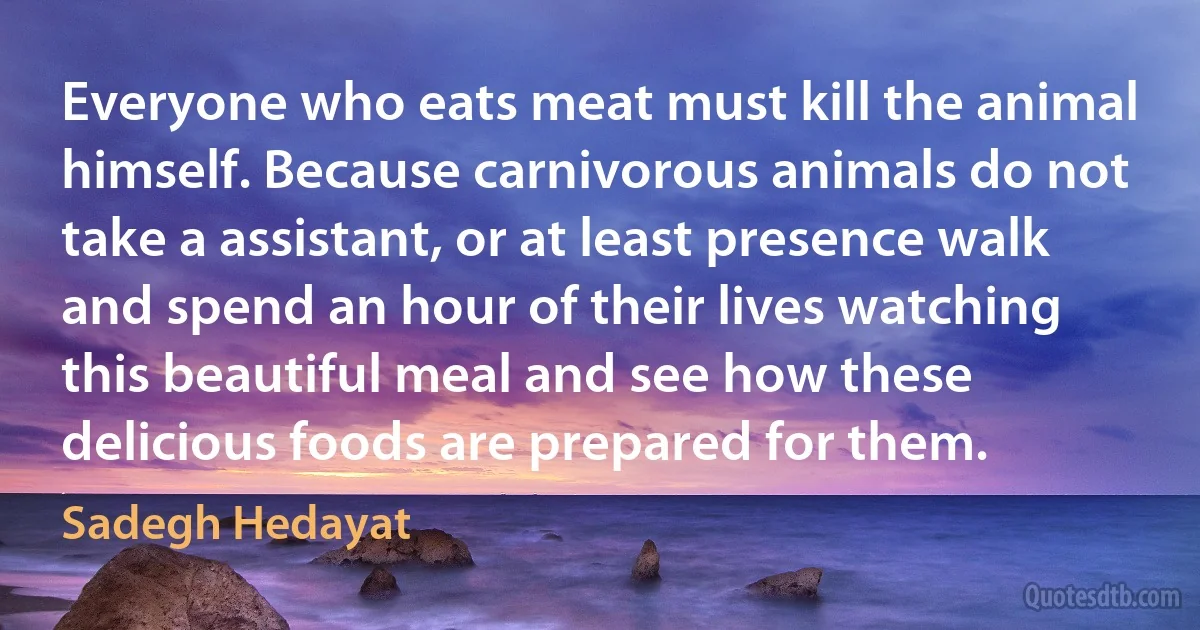 Everyone who eats meat must kill the animal himself. Because carnivorous animals do not take a assistant, or at least presence walk and spend an hour of their lives watching this beautiful meal and see how these delicious foods are prepared for them. (Sadegh Hedayat)