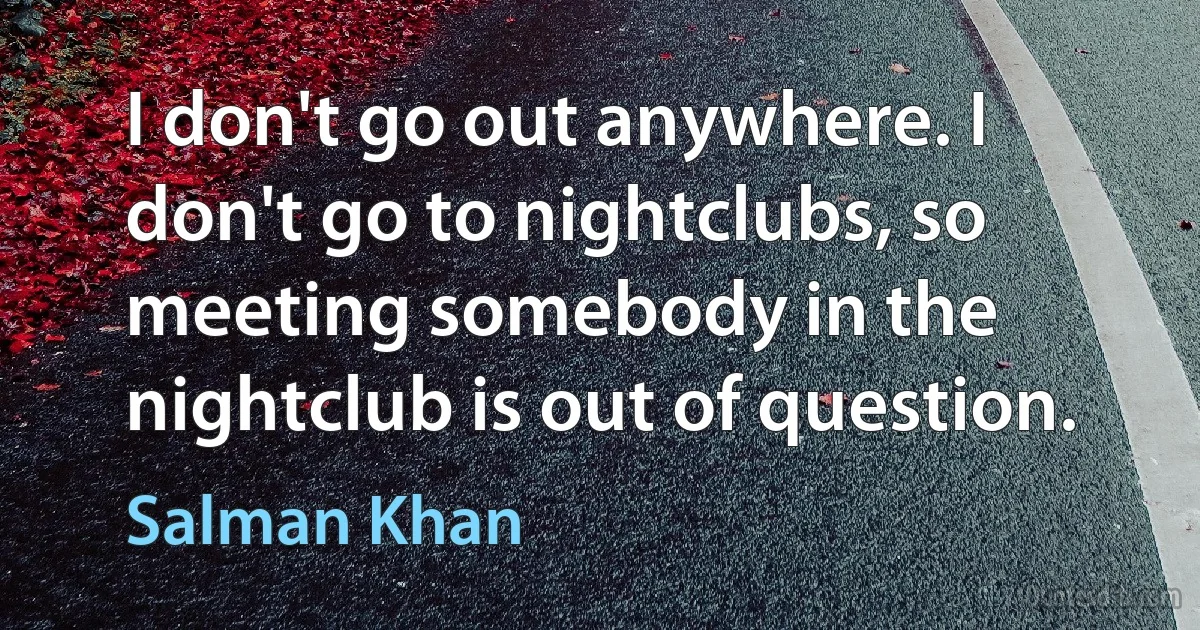 I don't go out anywhere. I don't go to nightclubs, so meeting somebody in the nightclub is out of question. (Salman Khan)