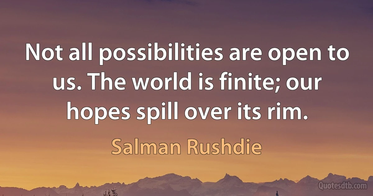 Not all possibilities are open to us. The world is finite; our hopes spill over its rim. (Salman Rushdie)