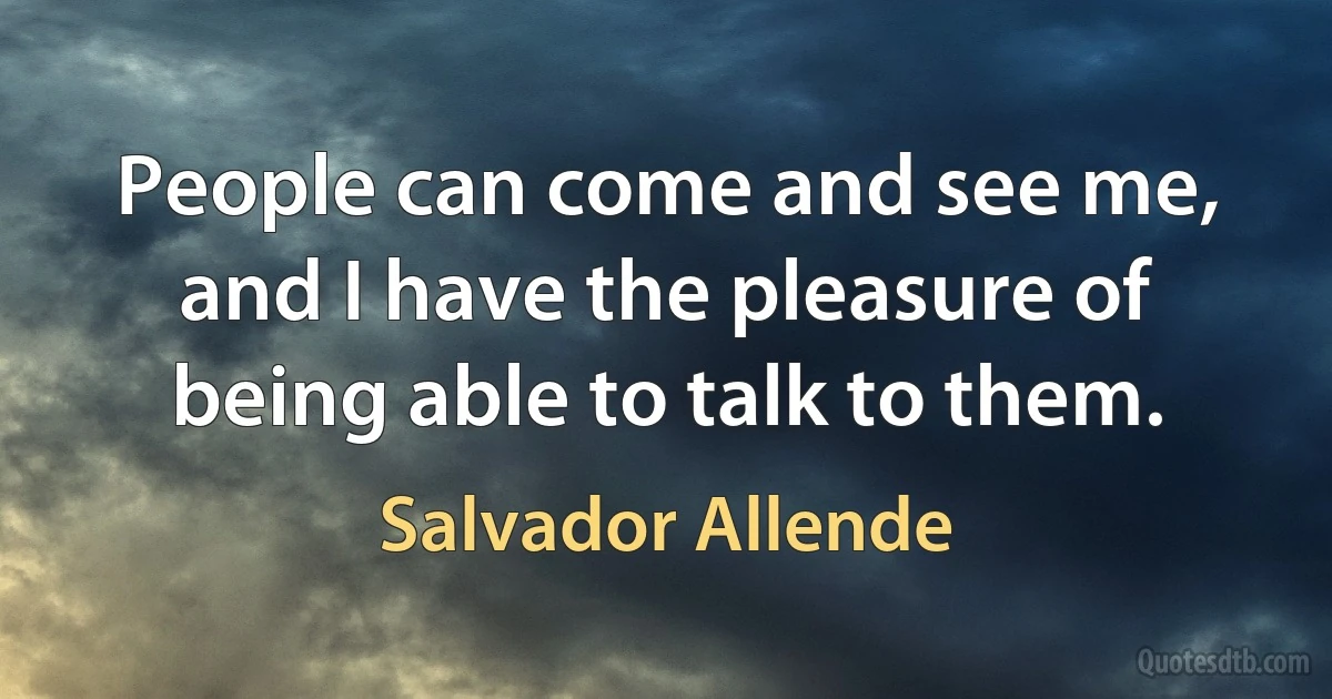 People can come and see me, and I have the pleasure of being able to talk to them. (Salvador Allende)