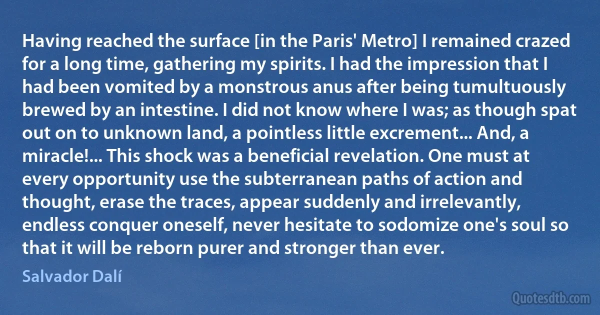 Having reached the surface [in the Paris' Metro] I remained crazed for a long time, gathering my spirits. I had the impression that I had been vomited by a monstrous anus after being tumultuously brewed by an intestine. I did not know where I was; as though spat out on to unknown land, a pointless little excrement... And, a miracle!... This shock was a beneficial revelation. One must at every opportunity use the subterranean paths of action and thought, erase the traces, appear suddenly and irrelevantly, endless conquer oneself, never hesitate to sodomize one's soul so that it will be reborn purer and stronger than ever. (Salvador Dalí)