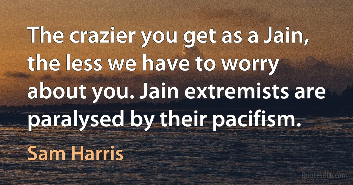 The crazier you get as a Jain, the less we have to worry about you. Jain extremists are paralysed by their pacifism. (Sam Harris)