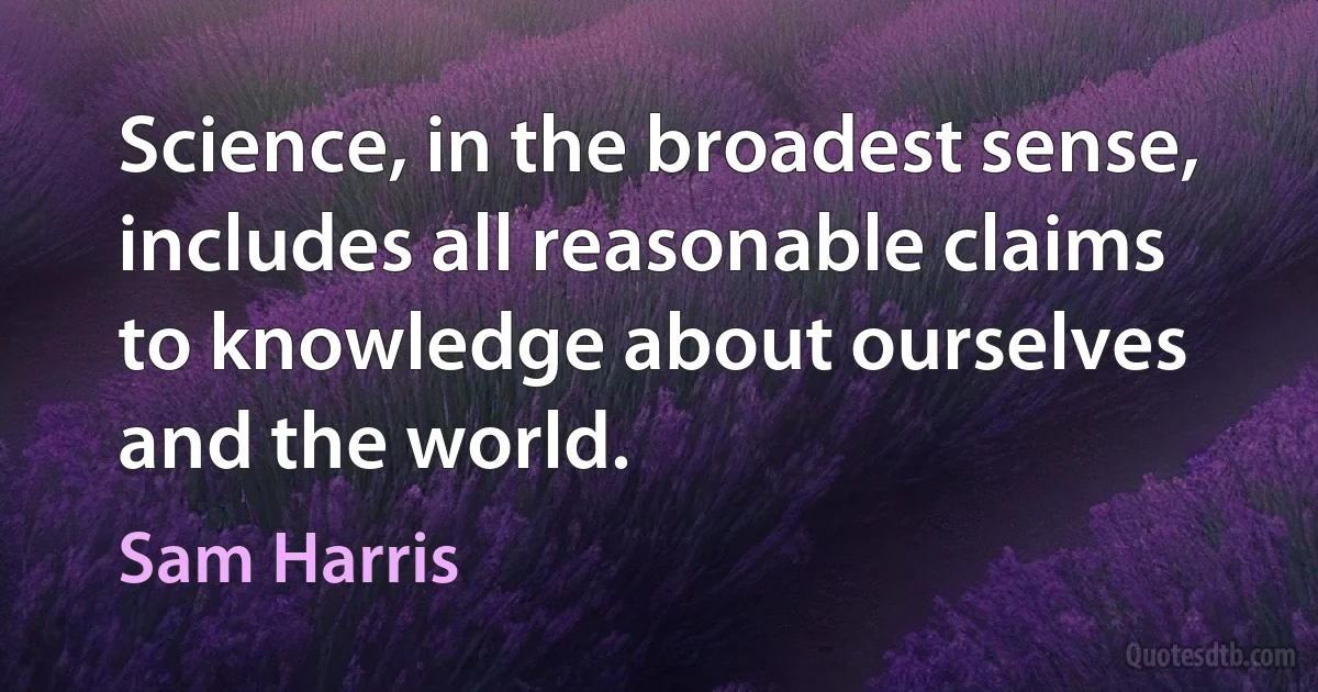 Science, in the broadest sense, includes all reasonable claims to knowledge about ourselves and the world. (Sam Harris)