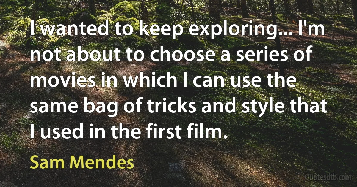 I wanted to keep exploring... I'm not about to choose a series of movies in which I can use the same bag of tricks and style that I used in the first film. (Sam Mendes)