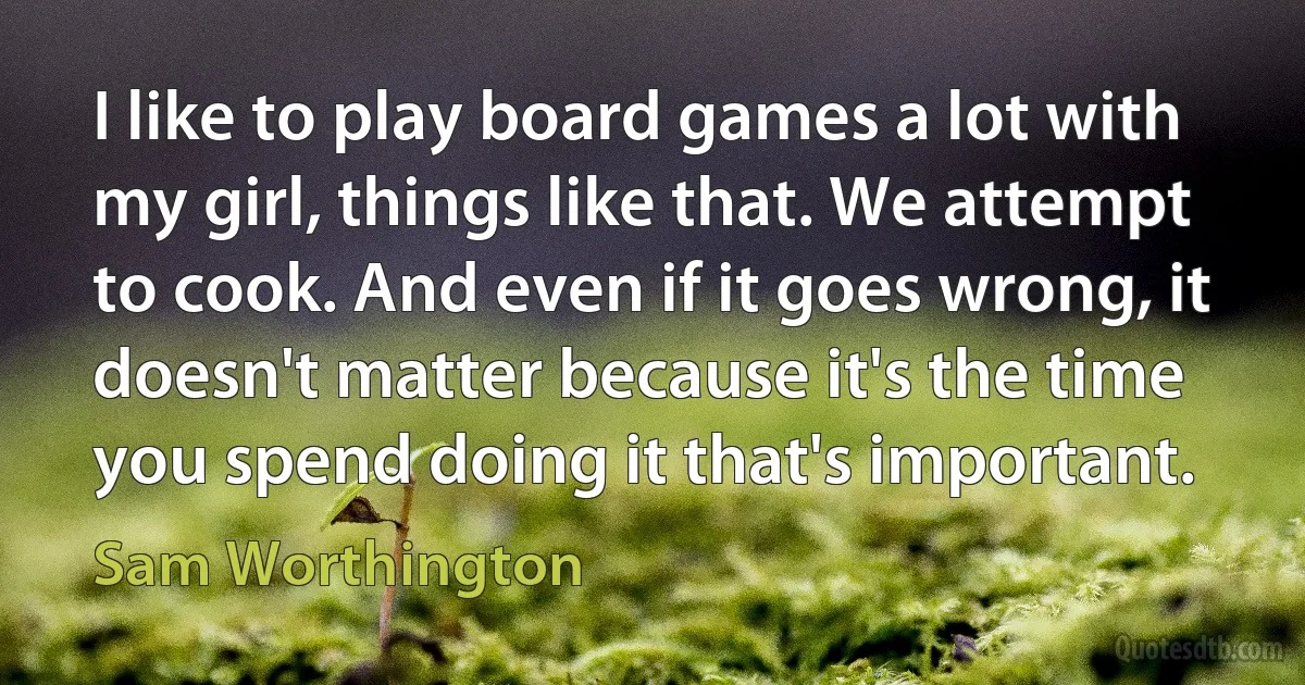 I like to play board games a lot with my girl, things like that. We attempt to cook. And even if it goes wrong, it doesn't matter because it's the time you spend doing it that's important. (Sam Worthington)