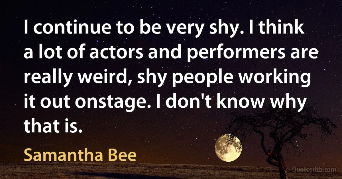 I continue to be very shy. I think a lot of actors and performers are really weird, shy people working it out onstage. I don't know why that is. (Samantha Bee)