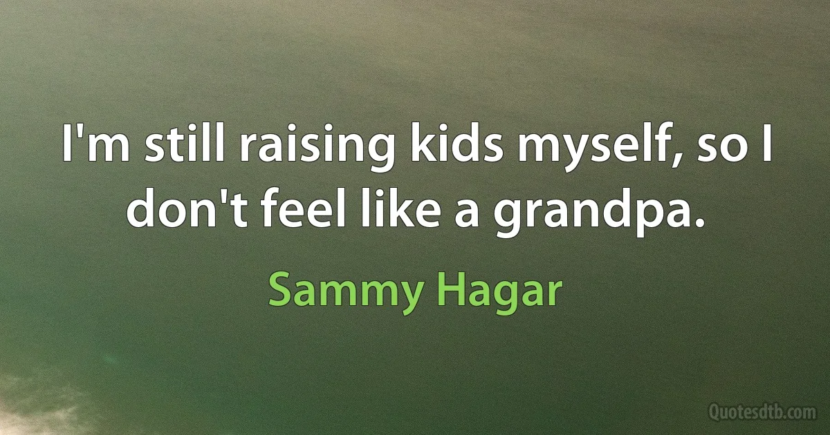 I'm still raising kids myself, so I don't feel like a grandpa. (Sammy Hagar)