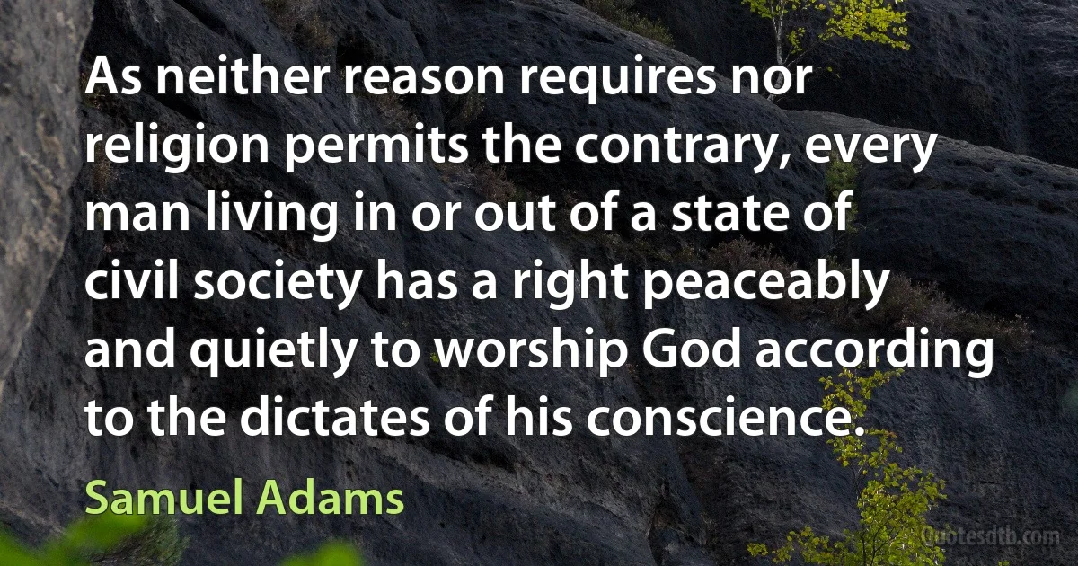 As neither reason requires nor religion permits the contrary, every man living in or out of a state of civil society has a right peaceably and quietly to worship God according to the dictates of his conscience. (Samuel Adams)