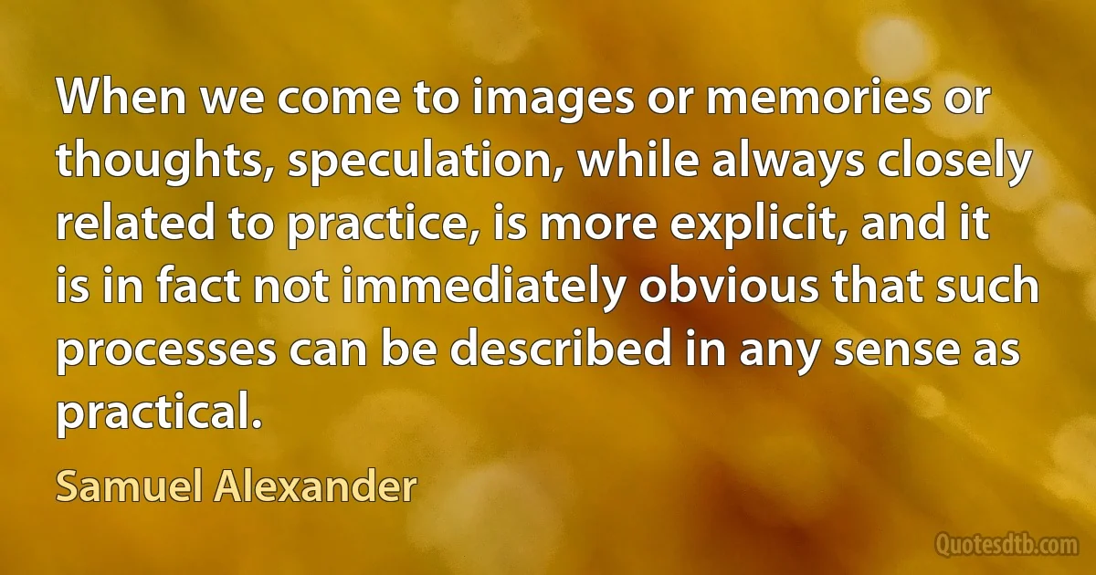 When we come to images or memories or thoughts, speculation, while always closely related to practice, is more explicit, and it is in fact not immediately obvious that such processes can be described in any sense as practical. (Samuel Alexander)