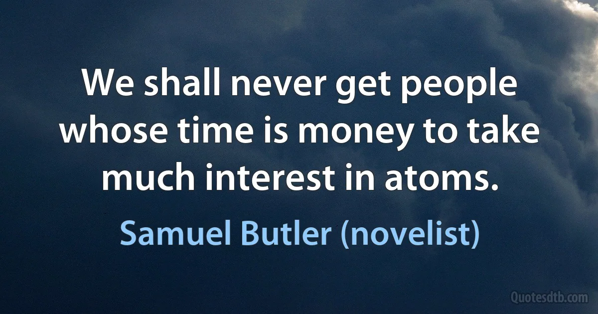 We shall never get people whose time is money to take much interest in atoms. (Samuel Butler (novelist))