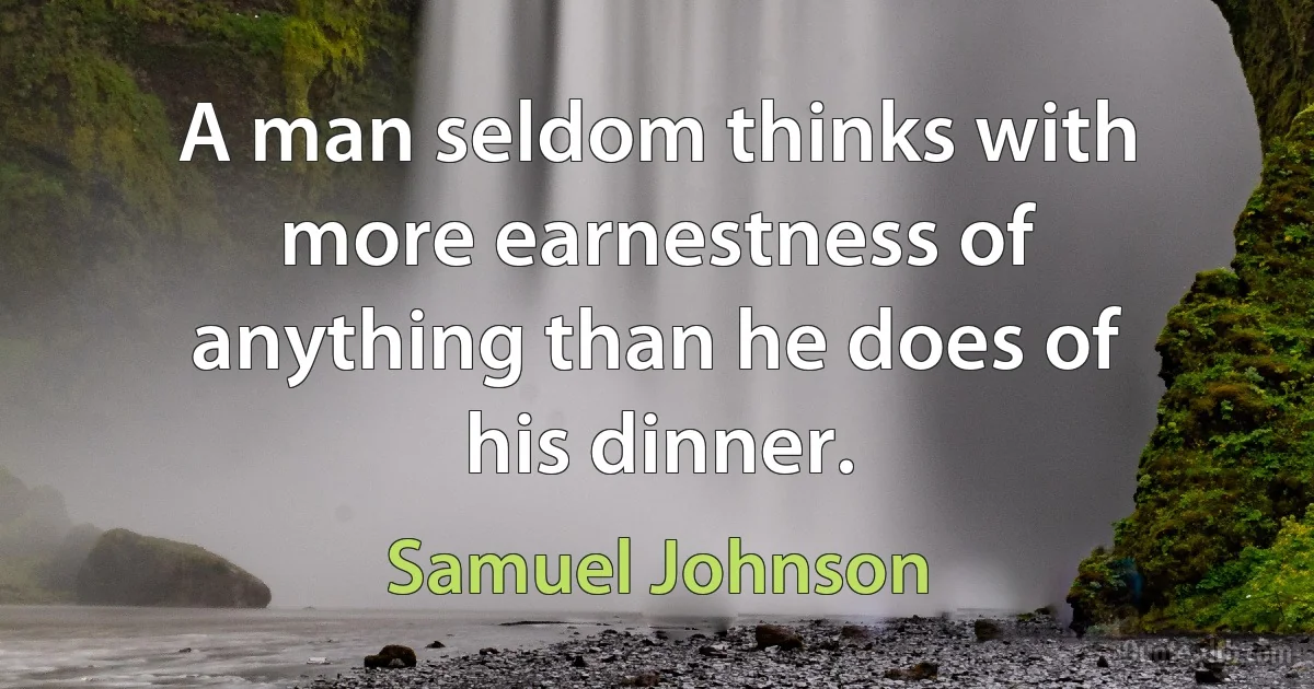 A man seldom thinks with more earnestness of anything than he does of his dinner. (Samuel Johnson)