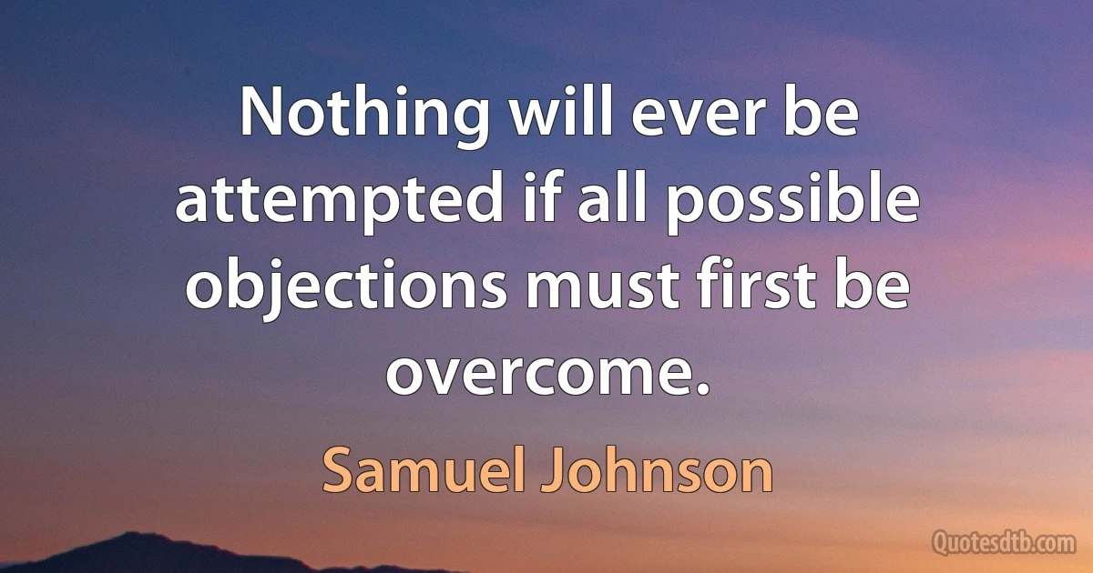 Nothing will ever be attempted if all possible objections must first be overcome. (Samuel Johnson)