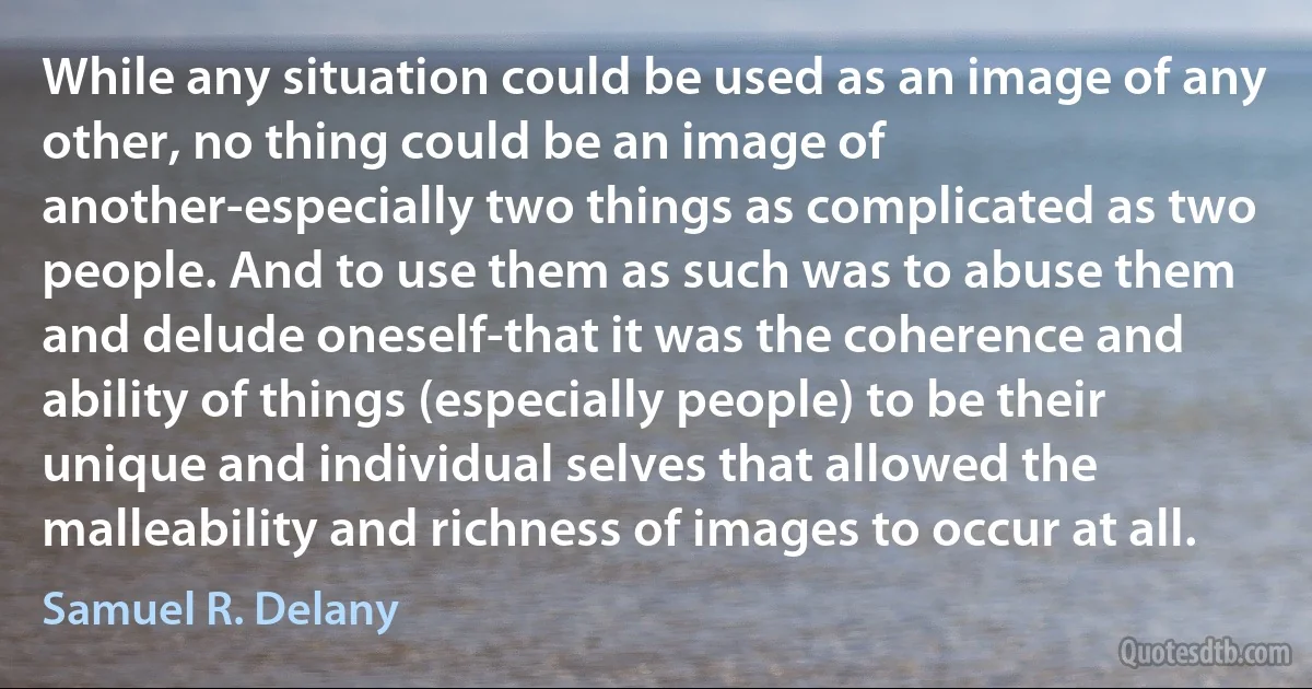 While any situation could be used as an image of any other, no thing could be an image of another-especially two things as complicated as two people. And to use them as such was to abuse them and delude oneself-that it was the coherence and ability of things (especially people) to be their unique and individual selves that allowed the malleability and richness of images to occur at all. (Samuel R. Delany)