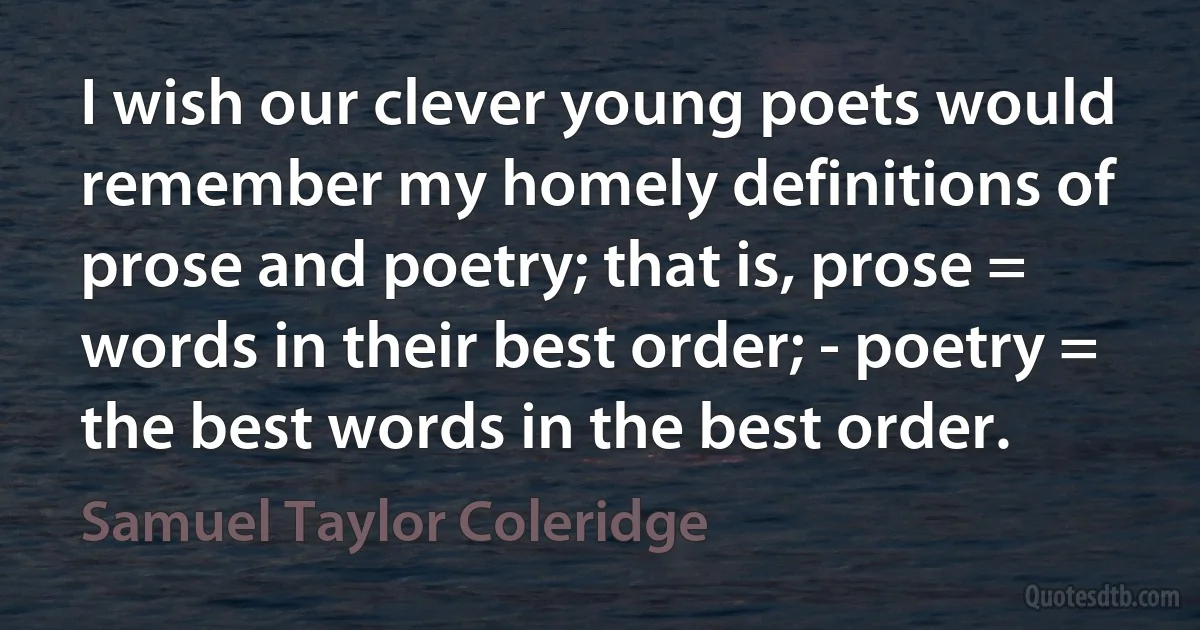 I wish our clever young poets would remember my homely definitions of prose and poetry; that is, prose = words in their best order; - poetry = the best words in the best order. (Samuel Taylor Coleridge)